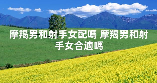 摩羯男和射手女配嗎 摩羯男和射手女合適嗎